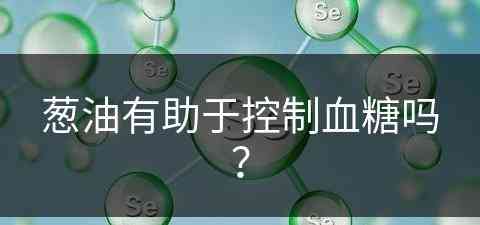 葱油有助于控制血糖吗？(葱油有助于控制血糖吗为什么)